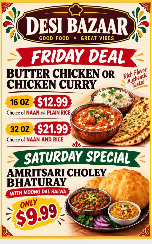 Friday Deal: Butter Chicken or Chicken Curry. 16 oz $12.99 with choice of naan or plain rice. 32 oz $21.99 with naan and rice. Saturday Special: Amritsari Choley Bhaturay with Moong Dal Halwa, only $9.99.